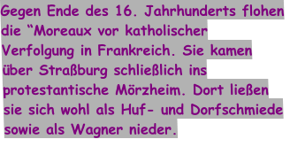 Gegen Ende des 16. Jahrhunderts flohen die “Moreaux vor katholischer Verfolgung in Frankreich. Sie kamen über Straßburg schließlich ins protestantische Mörzheim. Dort ließen sie sich wohl als Huf- und Dorfschmiede sowie als Wagner nieder.