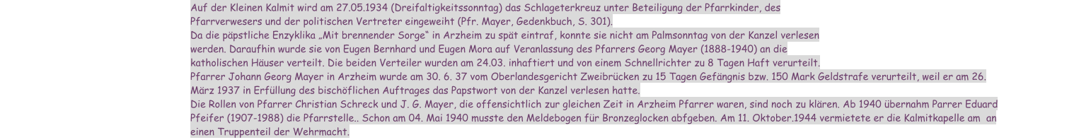 Auf der Kleinen Kalmit wird am 27.05.1934 (Dreifaltigkeitssonntag) das Schlageterkreuz unter Beteiligung der Pfarrkinder, des Pfarrverwesers und der politischen Vertreter eingeweiht (Pfr. Mayer, Gedenkbuch, S. 301). Da die päpstliche Enzyklika „Mit brennender Sorge“ in Arzheim zu spät eintraf, konnte sie nicht am Palmsonntag von der Kanzel verlesen werden. Daraufhin wurde sie von Eugen Bernhard und Eugen Mora auf Veranlassung des Pfarrers Georg Mayer (1888-1940) an die katholischen Häuser verteilt. Die beiden Verteiler wurden am 24.03. inhaftiert und von einem Schnellrichter zu 8 Tagen Haft verurteilt. Pfarrer Johann Georg Mayer in Arzheim wurde am 30. 6. 37 vom Oberlandesgericht Zweibrücken zu 15 Tagen Gefängnis bzw. 150 Mark Geldstrafe verurteilt, weil er am 26. März 1937 in Erfüllung des bischöflichen Auftrages das Papstwort von der Kanzel verlesen hatte. Die Rollen von Pfarrer Christian Schreck und J. G. Mayer, die offensichtlich zur gleichen Zeit in Arzheim Pfarrer waren, sind noch zu klären. Ab 1940 übernahm Parrer Eduard Pfeifer (1907-1988) die Pfarrstelle.. Schon am 04. Mai 1940 musste den Meldebogen für Bronzeglocken abfgeben. Am 11. Oktober.1944 vermietete er die Kalmitkapelle am  an einen Truppenteil der Wehrmacht.