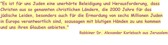 "Es ist für uns Juden eine unerhörte Beleidigung und Herausforderung, dass Christen aus so genannten christlichen Ländern, die 2000 Jahre für das jüdische Leiden, besonders auch für die Ermordung von sechs Millionen Juden in Europa verantwortlich sind, sozusagen mit blutigen Händen zu uns kommen und uns ihren Glauben anbieten."  Rabbiner Dr. Alexander Karlebach aus Jerusalem