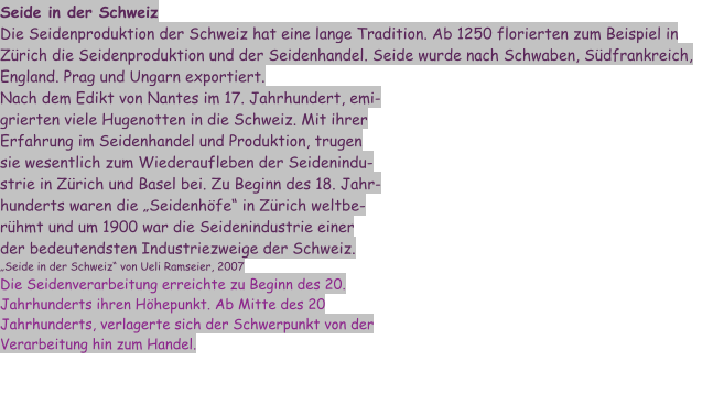 Seide in der Schweiz Die Seidenproduktion der Schweiz hat eine lange Tradition. Ab 1250 florierten zum Beispiel in Zürich die Seidenproduktion und der Seidenhandel. Seide wurde nach Schwaben, Südfrankreich, England. Prag und Ungarn exportiert. Nach dem Edikt von Nantes im 17. Jahrhundert, emigrierten viele Hugenotten in die Schweiz. Mit ihrer Erfahrung im Seidenhandel und Produktion, trugen sie wesentlich zum Wiederaufleben der Seidenindustrie in Zürich und Basel bei. Zu Beginn des 18. Jahrhunderts waren die „Seidenhöfe“ in Zürich weltberühmt und um 1900 war die Seidenindustrie einer der bedeutendsten Industriezweige der Schweiz. „Seide in der Schweiz“ von Ueli Ramseier, 2007 Die Seidenverarbeitung erreichte zu Beginn des 20. Jahrhunderts ihren Höhepunkt. Ab Mitte des 20 Jahrhunderts, verlagerte sich der Schwerpunkt von der Verarbeitung hin zum Handel.